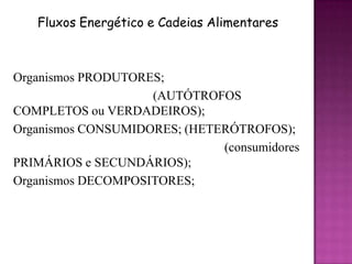 Fluxos Energético e Cadeias Alimentares



Organismos PRODUTORES;
                    (AUTÓTROFOS
COMPLETOS ou VERDADEIROS);
Organismos CONSUMIDORES; (HETERÓTROFOS);
                              (consumidores
PRIMÁRIOS e SECUNDÁRIOS);
Organismos DECOMPOSITORES;
 