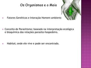 Os Organismos e o Meio


    Fatores Genéticos e Interação Homem-ambiente



   Conceito de Parasitismo; baseado na interpretação ecológica
    e bioquímica das relações parasito-hospedeiro.



    Habitat; onde ele vive e pode ser encontrado.
 