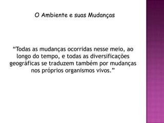 O Ambiente e suas Mudanças




 “Todas as mudanças ocorridas nesse meio, ao
  longo do tempo, e todas as diversificações
geográficas se traduzem também por mudanças
        nos próprios organismos vivos.”
 