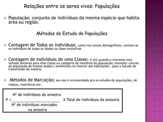 Relações entre os seres vivos: Populações

   População; conjunto de indivíduos da mesma espécie que habita
    área ou região.

                       Métodos de Estudo de Populações

   Contagem de Todos os indivíduos; como nos censos demográficos, contam-se
    os indivíduos de todas as idades ou fases evolutivas


   Contagem de Indivíduos de uma Classe;                     é util quando o interesse esta
    voltado somente para essa classe ou categoria de membros da população; exemplo: calculo
    da população de insetos alados ( anofelinos) no interior das habitações , para o estudo da
    transmissão da malária.


   Métodos de Marcação; seu uso é recomendado pra os estudos de populações, de
    insetos, mamíferos etc.


       Nº de indivíduos da amostra
P=                                         X Total de indivíduos da amostra
      Nº de indivíduos marcados
               na amostra
 