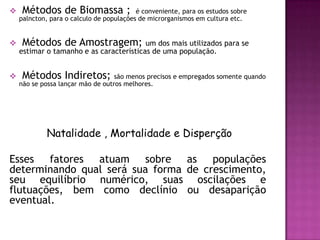     Métodos de Biomassa ;                é conveniente, para os estudos sobre
    palncton, para o calculo de populações de microrganismos em cultura etc.


    Métodos de Amostragem;              um dos mais utilizados para se
    estimar o tamanho e as características de uma população.


    Métodos Indiretos;            são menos precisos e empregados somente quando
    não se possa lançar mão de outros melhores.




             Natalidade , Mortalidade e Disperção

Esses fatores atuam sobre as populações
determinando qual será sua forma de crescimento,
seu equilíbrio numérico, suas oscilações e
flutuações, bem como declínio ou desaparição
eventual.
 