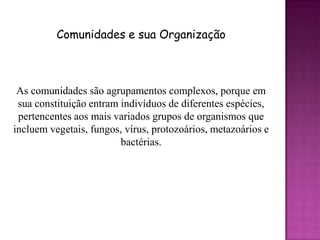 Comunidades e sua Organização



 As comunidades são agrupamentos complexos, porque em
 sua constituição entram indivíduos de diferentes espécies,
 pertencentes aos mais variados grupos de organismos que
incluem vegetais, fungos, vírus, protozoários, metazoários e
                         bactérias.
 