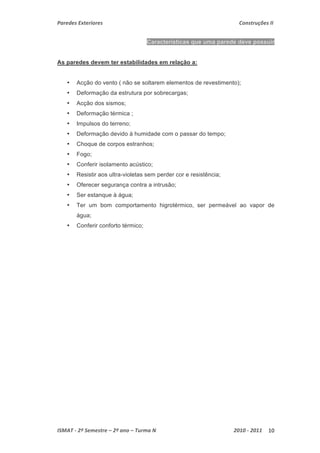 Paredes Exteriores Construções II 
Características que uma parede deve possuir 
As paredes devem ter estabilidades em relação a: 
• Acção do vento ( não se soltarem elementos de revestimento); 
• Deformação da estrutura por sobrecargas; 
• Acção dos sismos; 
• Deformação térmica ; 
• Impulsos do terreno; 
• Deformação devido à humidade com o passar do tempo; 
• Choque de corpos estranhos; 
• Fogo; 
• Conferir isolamento acústico; 
• Resistir aos ultra-violetas sem perder cor e resistência; 
• Oferecer segurança contra a intrusão; 
• Ser estanque à água; 
• Ter um bom comportamento higrotérmico, ser permeável ao vapor de 
água; 
• Conferir conforto térmico; 
ISMAT ‐ 2º Semestre – 2º ano – Turma N 2010 ‐ 2011 10 
 