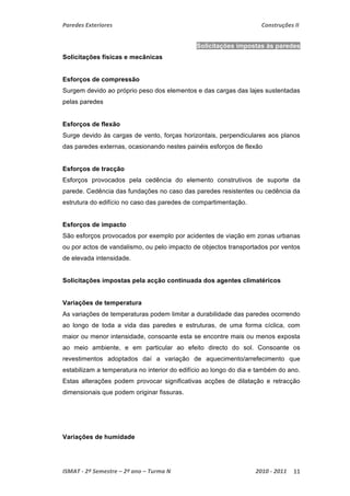 Paredes Exteriores Construções II 
Solicitações impostas às paredes 
Solicitações físicas e mecânicas 
Esforços de compressão 
Surgem devido ao próprio peso dos elementos e das cargas das lajes sustentadas 
pelas paredes 
Esforços de flexão 
Surge devido às cargas de vento, forças horizontais, perpendiculares aos planos 
das paredes externas, ocasionando nestes painéis esforços de flexão 
Esforços de tracção 
Esforços provocados pela cedência do elemento construtivos de suporte da 
parede. Cedência das fundações no caso das paredes resistentes ou cedência da 
estrutura do edifício no caso das paredes de compartimentação. 
Esforços de impacto 
São esforços provocados por exemplo por acidentes de viação em zonas urbanas 
ou por actos de vandalismo, ou pelo impacto de objectos transportados por ventos 
de elevada intensidade. 
Solicitações impostas pela acção continuada dos agentes climatéricos 
Variações de temperatura 
As variações de temperaturas podem limitar a durabilidade das paredes ocorrendo 
ao longo de toda a vida das paredes e estruturas, de uma forma cíclica, com 
maior ou menor intensidade, consoante esta se encontre mais ou menos exposta 
ao meio ambiente, e em particular ao efeito directo do sol. Consoante os 
revestimentos adoptados daí a variação de aquecimento/arrefecimento que 
estabilizam a temperatura no interior do edifício ao longo do dia e também do ano. 
Estas alterações podem provocar significativas acções de dilatação e retracção 
dimensionais que podem originar fissuras. 
Variações de humidade 
ISMAT ‐ 2º Semestre – 2º ano – Turma N 2010 ‐ 2011 11 
 