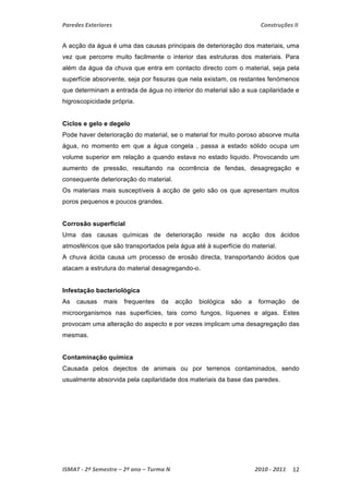Paredes Exteriores Construções II 
A acção da água é uma das causas principais de deterioração dos materiais, uma 
vez que percorre muito facilmente o interior das estruturas dos materiais. Para 
além da água da chuva que entra em contacto directo com o material, seja pela 
superfície absorvente, seja por fissuras que nela existam, os restantes fenómenos 
que determinam a entrada de água no interior do material são a sua capilaridade e 
higroscopicidade própria. 
Ciclos e gelo e degelo 
Pode haver deterioração do material, se o material for muito poroso absorve muita 
água, no momento em que a água congela , passa a estado sólido ocupa um 
volume superior em relação a quando estava no estado liquido. Provocando um 
aumento de pressão, resultando na ocorrência de fendas, desagregação e 
consequente deterioração do material. 
Os materiais mais susceptíveis à acção de gelo são os que apresentam muitos 
poros pequenos e poucos grandes. 
Corrosão superficial 
Uma das causas químicas de deterioração reside na acção dos ácidos 
atmosféricos que são transportados pela água até à superfície do material. 
A chuva ácida causa um processo de erosão directa, transportando ácidos que 
atacam a estrutura do material desagregando-o. 
Infestação bacteriológica 
As causas mais frequentes da acção biológica são a formação de 
microorganismos nas superfícies, tais como fungos, líquenes e algas. Estes 
provocam uma alteração do aspecto e por vezes implicam uma desagregação das 
mesmas. 
Contaminação química 
Causada pelos dejectos de animais ou por terrenos contaminados, sendo 
usualmente absorvida pela capilaridade dos materiais da base das paredes. 
ISMAT ‐ 2º Semestre – 2º ano – Turma N 2010 ‐ 2011 12 
 