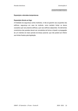 Paredes Exteriores Construções II 
Solicitações especiais 
Exposição a elevadas temperaturas 
Exposição directa ao fogo 
A finalidade da segurança contra incêndios, é não só garantir aos ocupantes dos 
edifícios, segurança em caso de incêndio, como também limitar os danos 
causados quer aos próprios edifícios, quer aos edifícios adjacentes. Os elementos 
construtivos das paredes devem ser concebidos de forma a impedir a propagação 
de um incêndio do maior período de tempo possível, que não poderá ser inferior 
aos limites fixados pela legislação. 
ISMAT ‐ 2º Semestre – 2º ano – Turma N 2010 ‐ 2011 13 
 