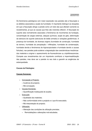Paredes Exteriores Construções II 
Patologias 
Os fenómenos patológicos com maior expressão nas paredes são a fissuração e 
os defeitos associados a acção da humidade. E importante distinguir as situações 
em que a fissuração atinge a parede como um todo das que afectam somente os 
revestimentos, já que as causas que lhes são inerentes diferem. A fissuração do 
suporte esta normalmente associada a fenómenos de movimentos da fundação, 
concentração de cargas externas, ataques químicos, acção do gelo, deformação 
da estrutura de suporte (estruturas de betão armado) e variações geotérmicas. A 
presença de humidade, de diversas origens (humidade de construção, humidade 
do terreno, humidade de precipitação / infiltrações, humidade de condensação, 
humidade devida a fenómenos de higroscopicidade e humidade devido a causas 
fortuitas), nas paredes pode acelerar a degradação das características mecânicas 
dos materiais e originar o aparecimento de fluorescências ou criptoflorescencias. 
Compete aos revestimentos dar um importante contributo a impermeabilização 
das paredes, mas deve ser a parede no seu todo a garantir as exigências de 
estanqueidade. 
Causas da Patologias: 
Causas Humanas: 
o Concepção e Projecto: 
– Ausência de projecto; 
– Má concepção; 
o Causas Humanas: 
– Quantificação inadequada de acções. 
o Execução 
– Qualidade dos materiais; 
– Não conformidade entre o projecto e o que foi executado; 
– Má interpretação do projecto. 
o Utilização: 
– Alteração das condições de utilização previstas; 
– Remodelações e alterações mal estudadas. 
ISMAT ‐ 2º Semestre – 2º ano – Turma N 2010 ‐ 2011 14 
 