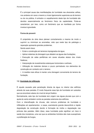 Paredes Exteriores Construções II 
É a principal causa das manifestações de humidade nas alvenarias velhas, 
nos andares em cave e mesmo a níveis ligeiramente superiores ao do terreno 
ou da via pública. A entrada e o espalhamento deste tipo de humidade são 
devidos essencialmente ao fenómeno físico da capilaridade. Pode-se 
caracterizar, por isso, como um fenómeno que se manifesta por forma 
inversa à gravidade. 
Forma de prevenir 
O projectista da obra deve planear correctamente a mesma de modo a 
suprimir ou minimizar as anomalias, visto que neste tipo de patologia a 
reparação apresenta grandes problemas. 
Sendo assim deve: 
• Evitar a construção em terrenos impregnados de água; 
• Aplicar sistemas de drenagem que afastem as águas das fundações; 
• Execução de valas periféricas em caves situadas abaixo dos níveis 
freáticos; 
• Interposição de revestimentos estanques horizontais e verticais; 
• Utilização de materiais densos e pouco permeáveis nos elementos de 
construção em contacto com o terreno; 
• A medida mais eficaz é manter uma drenagem conveniente do terreno de 
fundação. 
1.2. Humidade de infiltração 
É aquela causada pela penetração directa da água no interior dos edifícios 
através de suas paredes. É muito frequente esse tipo de humidade em subsolos 
que se encontram abaixo do nível do lençol freático. 
Normalmente, este tipo de humidade tem origem nas águas pluviais que com a 
ajuda do vento embatem contra as paredes exteriores dos edifícios. 
Com a intensificação de chuvas, são comuns problemas de humidade e 
infiltrações em apartamentos e casas, acarretando grande desconforto e rápida 
degradação da construção devido à formação de mofos e degradação nas 
pinturas das paredes. Além disso, essa humidade pode significar um risco à 
saúde dos moradores, uma vez que os ambientes húmidos são mais susceptíveis 
a proliferação de fungos. 
ISMAT ‐ 2º Semestre – 2º ano – Turma N 2010 ‐ 2011 16 
 