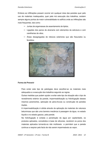 Paredes Exteriores Construções II 
Embora as infiltrações possam ocorrer em qualquer área das paredes quer pelo 
uso de materiais inadequados, quer pela má execução dos trabalhos, existem 
sempre alguns pontos de maior vulnerabilidade no edifício onde as infiltrações são 
mais frequentes, tais como: 
– Juntas de argamassas de assentamento de tijolos; 
– Ligações dos panos de alvenaria com elementos da estrutura e com 
caixilharias de vãos; 
– Áreas desagregadas de rebocos exteriores que são fissurados ou 
fendidos; 
Forma de Prevenir 
Para evitar este tipo de patologias deve escolher-se os materiais mais 
adequados e a execução dos trabalhos segundo as regras. 
Outras medidas que podem ajudar a evitar este tipo de situação são o tipo de 
revestimento exterior da parede, impermeabilização ou hidrofugação desses 
mesmos paramentos, aplicação de pára-chuvas ou construção de paredes 
duplas. 
A impermeabilização é obtida através da aplicação de materiais de natureza 
betuminosa que são uma barreira mecânica à passagem da água, no estado 
líquido e no estado gasoso, pela parede. 
Na hidrofugação é evitada a penetração da água por capilaridade, os 
produtos aplicados, concebidos à base de silicones, recobrem os poros dos 
materiais aplicados tornando-os não molháveis e permitem que a parede 
continue a respirar pelo facto de não serem impermeáveis ao vapor. 
ISMAT ‐ 2º Semestre – 2º ano – Turma N 2010 ‐ 2011 17 
 