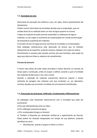 Paredes Exteriores Construções II 
1.3. Humidade de obra 
Decorrente da execução dos edifícios e que, em regra, diminui gradualmente até 
desaparecer. 
Podem ocorrer vários tipos de anomalias devidas quer à evaporação, quer ao 
simples facto de os materiais terem um teor de água superior ao normal; 
A água ao evaporar-se pode provocar expansões ou destaques de alguns 
materiais, ou dar origem à ocorrência de condensações em virtude da diminuição 
da temperatura superficial dos materiais; 
O excesso de teor em água provoca manchas de humidade ou condensações. 
Esta patalogia caracteriza-se pela destruição da pintura que se esfarela, 
destacando-se da superfície, podendo inclusive, destacar com parte do reboco. 
Normalmente é causado pela reacção química dos sais lixiviados, pela acção da 
agua que ataca as tintas ou adesivos de revestimentos. 
Formas de prevenir: 
A forma mais eficaz de evitar estas anomalias é deixar decorrer um período de 
tempo após a construção, antes de ocupar o edifício, durante o qual a humidade 
dos materiais tenderá para o seu valor normal. 
Quando a aplicação de materiais putrescíveis devem-se esperar o tempo 
suficiente de secagem dos materiais com que contactam ou, em alternativa, 
imunizar aqueles que encontram os efeitos de uma possível humidificação. 
1.4. Fissuração de alvenarias, Infiltração, Condensação e Eflorescências 
As patologias mais frequentes relacionam-se com a humidade que pode ser 
proveniente: 
a) Do solo (eflorescências junto ao chão); 
b) Por infiltração (manchas de água); 
c) Por condensação (fungos ou bolores); 
d) Também é frequente em alvenarias verificar-se o aparecimento de fissuras. 
Estas podem ter diversas designações em função da sua abertura, podendo 
identificar-se como: 
• Microfissuras: quando a largura é inferior a 0,2mm; 
ISMAT ‐ 2º Semestre – 2º ano – Turma N 2010 ‐ 2011 18 
 