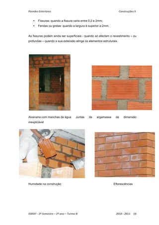Paredes Exteriores Construções II 
• Fissuras: quando a fissura varia entre 0,2 e 2mm; 
• Fendas ou gretas: quando a largura é superior a 2mm. 
As fissuras podem ainda ser superficiais - quando só afectam o revestimento – ou 
profundas – quando a sua extensão atinge os elementos estruturais. 
Alvenaria com manchas de água Juntas de argamassa de dimensão 
inexplicável 
Humidade na construção Eflorescências 
ISMAT ‐ 2º Semestre – 2º ano – Turma N 2010 ‐ 2011 19 
 