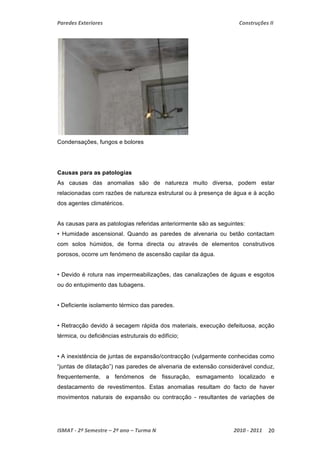 Paredes Exteriores Construções II 
Condensações, fungos e bolores 
Causas para as patologias 
As causas das anomalias são de natureza muito diversa, podem estar 
relacionadas com razões de natureza estrutural ou à presença de água e à acção 
dos agentes climatéricos. 
As causas para as patologias referidas anteriormente são as seguintes: 
• Humidade ascensional. Quando as paredes de alvenaria ou betão contactam 
com solos húmidos, de forma directa ou através de elementos construtivos 
porosos, ocorre um fenómeno de ascensão capilar da água. 
• Devido é rotura nas impermeabilizações, das canalizações de águas e esgotos 
ou do entupimento das tubagens. 
• Deficiente isolamento térmico das paredes. 
• Retracção devido á secagem rápida dos materiais, execução defeituosa, acção 
térmica, ou deficiências estruturais do edifício; 
• A inexistência de juntas de expansão/contracção (vulgarmente conhecidas como 
“juntas de dilatação”) nas paredes de alvenaria de extensão considerável conduz, 
frequentemente, a fenómenos de fissuração, esmagamento localizado e 
destacamento de revestimentos. Estas anomalias resultam do facto de haver 
movimentos naturais de expansão ou contracção - resultantes de variações de 
ISMAT ‐ 2º Semestre – 2º ano – Turma N 2010 ‐ 2011 20 
 