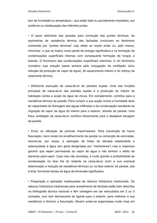 Paredes Exteriores Construções II 
teor de humidade ou temperatura - que estão total ou parcialmente impedidos, por 
ausência ou inadequação das referidas juntas. 
• O apoio deficiente das paredes para correcção das pontes térmicas. As 
assimetrias de resistência térmica das fachadas conduzem ao fenómeno 
conhecido por “pontes térmicas” cujo efeito se impõe evitar ou, pelo menos, 
minimizar, e que se traduz numa perda de energia significativa e na formação de 
condensações superficiais internas com consequente formação de fungos e 
bolores. O fenómeno das condensações superficiais interiores, é um fenómeno 
complexo cuja solução passa sempre pela conjugação da ventilação (e/ou 
redução da produção de vapor de água), do aquecimento interior e do reforço de 
isolamento térmico. 
• Deficiente execução da caixa-de-ar de paredes duplas. Uma das funções 
principais da caixa-de-ar das paredes duplas é a protecção do interior da 
habitação contra a acção da água da chuva. Em complemento, contribui para a 
resistência térmica da parede. Para cumprir a sua acção contra a humidade deve 
ter capacidade de drenagem das águas infiltradas e da condensação resultante da 
migração de vapor de água do interior para o exterior, através da parede. Uma 
fraca ventilação da caixa-de-ar contribui eficazmente para a desejável secagem 
da parede. 
• Erros na utilização de pinturas impermeáveis. Para prevenção de futura 
fissuração, mero receio do envelhecimento da parede ou correcção de anomalias, 
recorre-se, por vezes, à aplicação de tintas de elevada elasticidade e 
estanquidade à água (em geral designadas por “membranas”) mas é imperioso 
garantir que sejam permeáveis ao vapor de água e não tenham o efeito de 
barreiras pára-vapor. Caso isso não aconteça, é muito grande a probabilidade de 
condensação na face fria do isolante na caixa-de-ar (com a sua eventual 
deterioração e redução da resistência térmica) ou na face exterior da parede, sob 
a tinta, formando bolsas de água de dimensão significativa. 
• Preparação e aplicação inadequadas de rebocos hidráulicos tradicionais. Os 
rebocos hidráulicos tradicionais para revestimento de fachada estão bem descritos 
na bibliografia técnica nacional e têm vantagem em ser executados em 2 ou 3 
camadas, com teor decrescente de ligante para o exterior, para melhorar a sua 
resistência e diminuir a fissuração. Devem evitar-se argamassas muito ricas em 
ISMAT ‐ 2º Semestre – 2º ano – Turma N 2010 ‐ 2011 21 
 