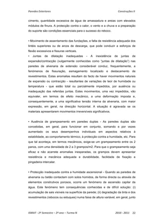 Paredes Exteriores Construções II 
cimento, quantidade excessiva de água de amassadura e areias com elevados 
módulos de finura. A protecção contra o calor, o vento e a chuva e a preparação 
do suporte são condições essenciais para o sucesso do reboco. 
• Movimento de assentamento das fundações, e falta de resistência adequada dos 
lintéis superiores ou de arcos de descarga, que pode conduzir a esforços de 
flexão excessivos e fissuras verticais. 
• Juntas de dilatação inadequadas - A inexistência de juntas de 
expansão/contracção (vulgarmente conhecidas como “juntas de dilatação”) nas 
paredes de alvenaria de extensão considerável conduz, frequentemente, a 
fenómenos de fissuração, esmagamento localizado e destacamento de 
revestimentos. Estas anomalias resultam do facto de haver movimentos naturais 
de expansão ou contracção - resultantes de variações de teor de humidade ou 
temperatura - que estão total ou parcialmente impedidos, por ausência ou 
inadequação das referidas juntas. Estes movimentos, uma vez impedidos, vão 
equivaler, em termos de efeito mecânico, a uma deformação imposta e, 
consequentemente, a uma significativa tensão interna da alvenaria, com maior 
expressão, em geral, na direcção horizontal. A situação é agravada se os 
materiais apresentarem movimentos irreversíveis significativos. 
• Ausência de grampeamento em paredes duplas - As paredes duplas são 
concebidas, em geral, para funcionar em conjunto, somando e por vezes 
aumentado os seus desempenhos individuais em aspectos relativos à 
estabilidade, ao comportamento térmico, à protecção contra a humidade, etc. Para 
que tal aconteça, em termos mecânicos, exige-se um grampeamento entre os 2 
panos, com uma densidade de 2 a 3 grampos/m2. Para que o grampeamento seja 
eficaz e não acarrete anomalias inesperadas, os grampos devem apresentar 
resistência e mecânica adequada e durabilidade, facilidade de fixação e 
pingadeira intercalar. 
• Protecção inadequada contra a humidade ascensional - Quando as paredes de 
alvenaria ou betão contactam com solos húmidos, de forma directa ou através de 
elementos construtivos porosos, ocorre um fenómeno de ascensão capilar da 
água. Este fenómeno tem consequências conhecidas e de difícil solução: (i) 
acumulação de sais visíveis na superfície da parede; (ii) degradação da tinta e dos 
revestimentos (rebocos ou estuques) numa faixa de altura variável, em geral, junto 
ISMAT ‐ 2º Semestre – 2º ano – Turma N 2010 ‐ 2011 22 
 