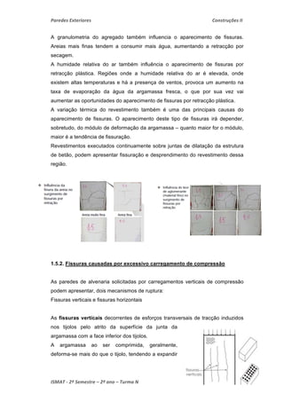 Paredes Exteriores Construções II 
A granulometria do agregado também influencia o aparecimento de fissuras. 
Areias mais finas tendem a consumir mais água, aumentando a retracção por 
secagem. 
A humidade relativa do ar também influência o aparecimento de fissuras por 
retracção plástica. Regiões onde a humidade relativa do ar é elevada, onde 
existem altas temperaturas e há a presença de ventos, provoca um aumento na 
taxa de evaporação da água da argamassa fresca, o que por sua vez vai 
aumentar as oportunidades do aparecimento de fissuras por retracção plástica. 
A variação térmica do revestimento também é uma das principais causas do 
aparecimento de fissuras. O aparecimento deste tipo de fissuras irá depender, 
sobretudo, do módulo de deformação da argamassa – quanto maior for o módulo, 
maior é a tendência de fissuração. 
Revestimentos executados continuamente sobre juntas de dilatação da estrutura 
de betão, podem apresentar fissuração e desprendimento do revestimento dessa 
região. 
1.5.2. Fissuras causadas por excessivo carregamento de compressão 
As paredes de alvenaria solicitadas por carregamentos verticais de compressão 
podem apresentar, dois mecanismos de ruptura: 
Fissuras verticais e fissuras horizontais 
As fissuras verticais decorrentes de esforços transversais de tracção induzidos 
nos tijolos pelo atrito da superfície da junta da 
argamassa com a face inferior dos tijolos. 
A argamassa ao ser comprimida, geralmente, 
deforma-se mais do que o tijolo, tendendo a expandir 
ISMAT ‐ 2º Semestre – 2º ano – Turma N 2010 ‐ 2011 25 
 