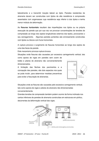 Paredes Exteriores Construções II 
lateralmente e a transmitir tracção lateral ao tijolo. Paredes resistentes de 
alvenaria devem ser construídas com tijolos de alta resistência à compressão 
assentados com argamassas cuja resistência seja inferior à dos tijolos e tenha 
menor módulo de deformação. 
As fissuras horizontais resultam das imperfeições nos tijolos ou na própria 
execução da parede que por sua vez vai provocar concentrações de tensões de 
compressão ao longo dos septos longitudinais externos dos tijolos, provocando o 
seu esmagamento. Algumas paredes portantes são erroneamente construídas 
com tijolos ou blocos com furos horizontais. 
A ruptura provoca o surgimento de fissuras horizontais ao longo dos septos de 
uma das faces da parede. 
Este mecanismo provoca ruptura brusca. 
Situações onde fissuras são causadas por excessivo carregamento vertical, tais 
como apoios de vigas em paredes sem coxim de 
betão e pilares de alvenaria não convenientemente 
dimensionados. 
A limitação das flechas dos pavimentos e a 
concepção das paredes, são dois aspectos nos quais 
se pode incidir, para determinar medidas preventivas 
para evitar a fissuração de alvenarias. 
Situações onde as fissuras são causadas pelo excessivo carregamento vertical, 
tais como apoios de vigas e pilares de alvenaria não dimensionadas 
convenientemente. 
Grandes tensões de compressão também podem ocorrer de forma inclinada nos 
cantos inferiores de paredes de alvenaria construídas em estruturas em pórtico, 
decorrentes da deformação vertical das vigas. 
ISMAT ‐ 2º Semestre – 2º ano – Turma N 2010 ‐ 2011 26 
 