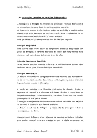 Paredes Exteriores Construções II 
1.5.4.Fissurações causadas por variações de temperatura 
A retracção ou a dilatação dos materiais de construção, resultado das variações 
de temperatura, é a causa deste tipo de fissuração de alvenaria. 
As fissuras de origem térmica também podem surgir devido a movimentações 
diferenciadas entre elementos de um componente, entre componentes de um 
sistema e entre regiões distintas de um mesmo material. 
Este tipo de fissuras pode enquadrar-se num dos três tipos seguintes: 
Dilatação das paredes 
Este aspecto pode ocorrer devido ao comprimento excessivo das paredes sem 
juntas de dilatação, ao contacto das faces da parede com temperaturas muito 
diferentes ou à acção directa de intensas fontes de calor. 
Dilatação da estrutura do edifício 
Se se tratar de estrutura aparente, pode provocar movimentos que embora não a 
venham a afectar, pode provocar fissuração da alvenaria. 
Dilatação da cobertura 
As fissuras resultantes das variações dimensionais do último piso manifestando-se 
por movimentos horizontais de amplitude variável, podem provocar anomalias 
importantes nas paredes do último piso. 
A junção de materiais com diferentes coeficientes de dilatação térmica, a 
exposição de elementos a diferentes solicitações térmicas e a gradiente de 
temperaturas ao longo do mesmo elemento, são alguns dos motivos que também 
podem provocar este tipo de fissuras. 
A variação de temperatura é obviamente mais sensível nas áreas mais expostas 
ao sol como as coberturas e as paredes exteriores. 
As fissuras resultantes da dilatação de paredes, são de forma geral verticais e 
com espessuras até 3 mm. 
O aparecimento de fissuras entre a alvenaria e a estrutura, verticais ou inclinadas, 
com abertura variável, consoante a época do ano, e, ainda, aumentando de 
ISMAT ‐ 2º Semestre – 2º ano – Turma N 2010 ‐ 2011 28 
 