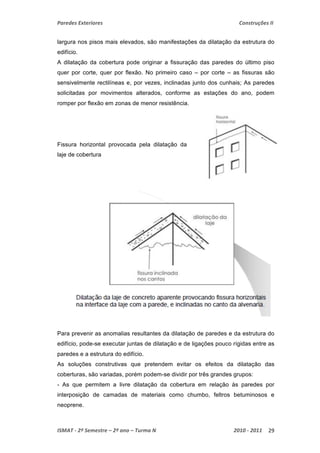 Paredes Exteriores Construções II 
largura nos pisos mais elevados, são manifestações da dilatação da estrutura do 
edifício. 
A dilatação da cobertura pode originar a fissuração das paredes do último piso 
quer por corte, quer por flexão. No primeiro caso – por corte – as fissuras são 
sensivelmente rectilíneas e, por vezes, inclinadas junto dos cunhais; As paredes 
solicitadas por movimentos alterados, conforme as estações do ano, podem 
romper por flexão em zonas de menor resistência. 
Fissura horizontal provocada pela dilatação da 
laje de cobertura 
Para prevenir as anomalias resultantes da dilatação de paredes e da estrutura do 
edifício, pode-se executar juntas de dilatação e de ligações pouco rígidas entre as 
paredes e a estrutura do edifício. 
As soluções construtivas que pretendem evitar os efeitos da dilatação das 
coberturas, são variadas, porém podem-se dividir por três grandes grupos: 
- As que permitem a livre dilatação da cobertura em relação às paredes por 
interposição de camadas de materiais como chumbo, feltros betuminosos e 
neoprene. 
ISMAT ‐ 2º Semestre – 2º ano – Turma N 2010 ‐ 2011 29 
 