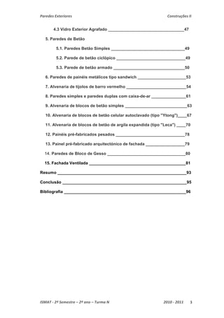 Paredes Exteriores Construções II 
4.3 Vidro Exterior Agrafado _________________________________47 
5. Paredes de Betão 
5.1. Paredes Betão Simples ________________________________49 
5.2. Parede de betão ciclópico ______________________________49 
5.3. Parede de betão armado _______________________________50 
6. Paredes de painéis metálicos tipo sandwich _____________________53 
7. Alvenaria de tijolos de barro vermelho __________________________54 
8. Paredes simples e paredes duplas com caixa-de-ar _______________61 
9. Alvenaria de blocos de betão simples ___________________________63 
10. Alvenaria de blocos de betão celular autoclavado (tipo "Ytong")____67 
11. Alvenaria de blocos de betão de argila expandida (tipo "Leca") ____70 
12. Painéis pré-fabricados pesados ______________________________78 
13. Painel pré-fabricado arquitectónico de fachada _________________79 
14. Paredes de Bloco de Gesso __________________________________80 
15. Fachada Ventilada __________________________________________81 
Resumo ________________________________________________________93 
Conclusão ______________________________________________________95 
Bibliografia _____________________________________________________96 
ISMAT ‐ 2º Semestre – 2º ano – Turma N 2010 ‐ 2011 3 
 
