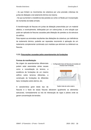 Paredes Exteriores Construções II 
- As que limitam os movimentos da cobertura por uma previsão criteriosa de 
juntas de dilatação e de isolamento térmico da mesma. 
- As que aumentam a resistência das paredes ao corte e à flexão por incorporação 
de montantes de betão armado. 
A transformação de fissuras em juntas de dilatação preenchidas por um material 
elástico, e eventualmente, disfarçadas por um cobre-juntas, é uma solução que 
pode ser aplicada às fissuras causadas pela dilatação de paredes ou da estrutura 
do edifício. 
Para reparar as anomalias resultantes das dilatações da cobertura, por deficiência 
de isolamento térmico, poderão ser reparadas recorrendo à aplicação de um 
isolamento complementar combinado com medidas que eliminem ou disfarcem as 
fissuras. 
1.5.5. Fissurações causadas pelos assentamentos de fundações 
Formas de manifestação 
Na origem de assentamentos diferenciais 
podem estar associadas várias causas 
como a consolidação do terreno, a 
existência de fundações de um mesmo 
edifício sobre terrenos diferentes, a 
construção de fundações de diferentes 
tipos, fundações sobre aterros, etc. 
A característica geral deste tipo de 
fissuras é o facto de essas fissuras afectarem igualmente os elementos 
estruturais, nomeadamente os nós de intersecção de vigas e pilares onde se 
geram concentração de tensões. 
ISMAT ‐ 2º Semestre – 2º ano – Turma N 2010 ‐ 2011 30 
 