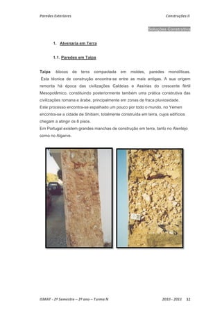 Paredes Exteriores Construções II 
Soluções Construtiva 
1. Alvenaria em Terra 
1.1. Paredes em Taipa 
Taipa -blocos de terra compactada em moldes, paredes monolíticas. 
Esta técnica de construção encontra-se entre as mais antigas. A sua origem 
remonta há época das civilizações Caldeias e Assírias do crescente fértil 
Mesopotâmico, constituindo posteriormente também uma prática construtiva das 
civilizações romana e árabe, principalmente em zonas de fraca pluviosidade. 
Este processo encontra-se espalhado um pouco por todo o mundo, no Yémen 
encontra-se a cidade de Shibam, totalmente construída em terra, cujos edifícios 
chegam a atingir os 8 pisos. 
Em Portugal existem grandes manchas de construção em terra, tanto no Alentejo 
como no Algarve. 
ISMAT ‐ 2º Semestre – 2º ano – Turma N 2010 ‐ 2011 32 
 
