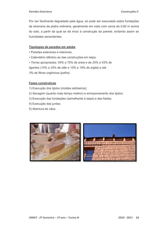 Paredes Exteriores Construções II 
Por ser facilmente degradado pela água, só pode ser executada sobre fundações 
de alvenaria de pedra ordinária, geralmente em xisto com cerca de 0,60 m acima 
do solo, a partir da qual se dá inicio à construção da parede, evitando assim as 
humidades ascendentes. 
Tipologias de paredes em adobe 
• Paredes exteriores e interiores. 
• Calendário idêntico ao das construções em taipa. 
• Terras apropriadas: 54% a 75% de areia e de 25% a 43% de 
ligantes (10% a 25% de silte e 15% a 18% de argila) e até 
3% de fibras orgânicas (palha). 
Fases construtivas 
1) Execução dos tijolos (moldes adobeiros); 
2) Secagem (quanto mais tempo melhor) e armazenamento dos tijolos; 
3) Execução das fundações (semelhante à taipa) e das fiadas; 
4) Execução das juntas; 
5) Abertura de vãos. 
ISMAT ‐ 2º Semestre – 2º ano – Turma N 2010 ‐ 2011 34 
 