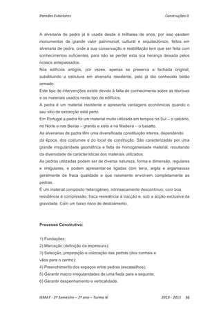 Paredes Exteriores Construções II 
A alvenaria de pedra já é usada desde à milhares de anos, por isso existem 
monumentos de grande valor patrimonial, cultural e arquitectónico, feitos em 
alvenaria de pedra, onde a sua conservação e reabilitação tem que ser feita com 
conhecimentos suficientes, para não se perder esta rica herança deixada pelos 
nossos antepassados. 
Nos edifícios antigos, por vezes, apenas se preserva a fachada original, 
substituindo a estrutura em alvenaria resistente, pelo já tão conhecido betão 
armado. 
Este tipo de intervenções existe devido à falta de conhecimento sobre as técnicas 
e os materiais usados neste tipo de edifícios. 
A pedra é um material resistente e apresenta vantagens económicas quando o 
seu sitio de extracção está perto. 
Em Portugal a pedra foi um material muito utilizado em tempos no Sul – o calcário, 
no Norte e nas Beiras – granito e xisto e na Madeira – o basalto. 
As alvenarias de pedra têm uma diversificada constituição interna, dependendo 
da época, dos costumes e do local de construção. São caracterizadas por uma 
grande irregularidade geométrica e falta de homogeneidade material, resultando 
da diversidade de características dos materiais utilizados. 
As pedras utilizadas podem ser de diversa natureza, forma e dimensão, regulares 
e irregulares, e podem apresentar-se ligadas com terra, argila e argamassas 
geralmente de fraca qualidade e que raramente envolvem completamente as 
pedras. 
É um material compósito heterogéneo, intrinsecamente descontínuo, com boa 
resistência á compressão, fraca resistência á tracção e, sob a acção exclusiva da 
gravidade. Com um baixo risco de deslizamento. 
Processo Construtivo: 
1) Fundações; 
2) Marcação (definição da espessura); 
3) Selecção, preparação e colocação das pedras (dos cunhais e 
vãos para o centro); 
4) Preenchimento dos espaços entre pedras (escassilhos); 
5) Garantir macro irregularidades de uma fiada para a seguinte; 
6) Garantir despenhamento e verticalidade. 
ISMAT ‐ 2º Semestre – 2º ano – Turma N 2010 ‐ 2011 36 
 