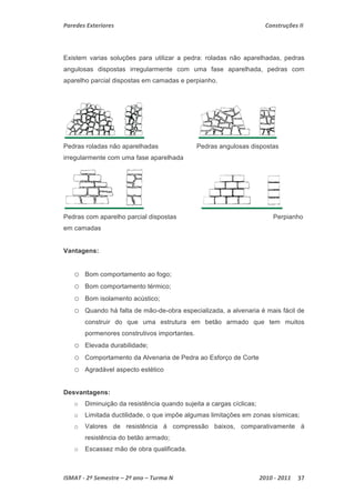 Paredes Exteriores Construções II 
Existem varias soluções para utilizar a pedra: roladas não aparelhadas, pedras 
angulosas dispostas irregularmente com uma fase aparelhada, pedras com 
aparelho parcial dispostas em camadas e perpianho. 
Pedras roladas não aparelhadas Pedras angulosas dispostas 
irregularmente com uma fase aparelhada 
Pedras com aparelho parcial dispostas Perpianho 
em camadas 
Vantagens: 
o Bom comportamento ao fogo; 
o Bom comportamento térmico; 
o Bom isolamento acústico; 
o Quando há falta de mão-de-obra especializada, a alvenaria é mais fácil de 
construir do que uma estrutura em betão armado que tem muitos 
pormenores construtivos importantes. 
o Elevada durabilidade; 
o Comportamento da Alvenaria de Pedra ao Esforço de Corte 
o Agradável aspecto estético 
Desvantagens: 
o Diminuição da resistência quando sujeita a cargas cíclicas; 
o Limitada ductilidade, o que impõe algumas limitações em zonas sísmicas; 
o Valores de resistência á compressão baixos, comparativamente á 
resistência do betão armado; 
o Escassez mão de obra qualificada. 
ISMAT ‐ 2º Semestre – 2º ano – Turma N 2010 ‐ 2011 37 
 