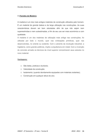 Paredes Exteriores Construções II 
3 .Paredes de Madeira 
A madeira é um dos mais antigos materiais de construção utilizados pelo homem. 
È um material de grande beleza e de larga utilização nas construções. As suas 
características devem ser bem estudadas afim de que não sejam nem 
superestimidas e nem subestimadas, a fim de seu uso ser mais económico e com 
qualidade. 
A madeira é um dos materiais de utilização mais antiga nas construções, foi 
utilizada por todo o mundo, quer nas civilizações primitivas, quer nas 
desenvolvidas, no oriente ou ocidente. Com o advento da revolução industrial, a 
Inglaterra, como grande potência, impôs a arquitectura em metal. Com a invenção 
do concreto armado os técnicos de nível superior concentraram seus estudos no 
novo material. 
Vantagens: 
o São belas, praticas e duráveis; 
o Velocidade da construção; 
o Isolamento ( quando devidamente equipadas com materiais isolantes); 
o Construção em qualquer altura do ano. 
ISMAT ‐ 2º Semestre – 2º ano – Turma N 2010 ‐ 2011 38 
 