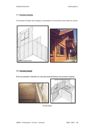 Paredes Exteriores Construções II 
3.1. Paredes Simples 
As Paredes Simples são singelas, encaixadas na horizontal umas sobre as outras. 
3.2. Paredes Duplas 
Entre as paredes é deixado um vão para preenchimento com produto isolante. 
Parede dupla 
ISMAT ‐ 2º Semestre – 2º ano – Turma N 2010 ‐ 2011 39 
 