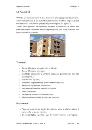 Paredes Exteriores Construções II 
3.3. Painéis OSB 
O OSB é um painel estrutural de tiras de madeira orientadas perpendicularmente, 
em diversas camadas, o que aumenta suas resistência mecânica e rigidez. Essas 
tiras são unidas com resinas aplicadas sob altas temperaturas e pressão. 
Através desse processo de engenharia altamente automatizado, os painéis são 
permanentemente controlados e testados para verificar seus níveis de acordo com 
rígidos padrões de qualidade. 
Vantagens: 
o Sem problemas de nós soltos nem fendilhado; 
o Sem problemas de laminação; 
o Qualidade consistente e uniforme espessura perfeitamente calibrada 
(menos perdas); 
o Resistência a impactos; 
o Excelentes propriedades de isolamento termo acústico; 
o Atractivo a arquitectos e decoradores; 
o Rigidez instantânea em "framing construction"; 
o Preço competitivo; 
o Estabilidade de oferta durante todo o ano; 
o Esteticamente atractivo a arquitectos e designers. 
Desvantagens: 
o Assim como os demais painéis de madeira e como a própria madeira, é 
vulnerável a ambientes húmidos. 
o Em tais condições, superfície e topo devem ser recobertos ou protegidos. 
ISMAT ‐ 2º Semestre – 2º ano – Turma N 2010 ‐ 2011 40 
 