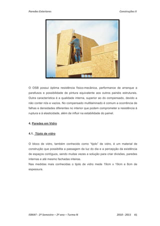 Paredes Exteriores Construções II 
O OSB possui óptima resistência físico-mecânica, performance de arranque a 
parafusos e possibilidade de pintura equivalente aos outros painéis estruturais. 
Outra característica é a qualidade interna, superior ao do compensado, devido a 
não conter nós e vazios. No compensado multilaminado é comum a ocorrência de 
falhas e densidades diferentes no interior que podem comprometer a resistência à 
ruptura e à elasticidade, além de influir na estabilidade do painel. 
4. Paredes em Vidro 
4.1. Tijolo de vidro 
O bloco de vidro, também conhecido como “tijolo” de vidro, é um material de 
construção que possibilita a passagem da luz do dia e a percepção da existência 
de espaços contíguos, sendo muitas vezes a solução para criar divisões, paredes 
internas e até mesmo fachadas inteiras. 
Nas medidas mais conhecidas o tijolo de vidro mede 19cm x 19cm e 8cm de 
espessura. 
ISMAT ‐ 2º Semestre – 2º ano – Turma N 2010 ‐ 2011 41 
 