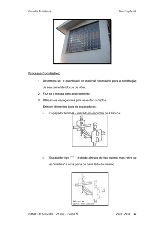 Paredes Exteriores Construções II 
Processo Construtivo: 
1. Determina-se a quantidade de material necessário para a construção 
de seu painel de blocos de vidro. 
2. Faz-se a massa para assentamento: 
3. Utilizam-se espaçadores para assentar os tijolos 
Existem diferentes tipos de espaçadores: 
o Espaçador Normal – utilizado no encontro de 4 blocos. 
o Espaçador tipo “T” – é obtido através do tipo normal mas retira-se 
as “orelhas” e uma perna de cada lado do mesmo. 
ISMAT ‐ 2º Semestre – 2º ano – Turma N 2010 ‐ 2011 42 
 