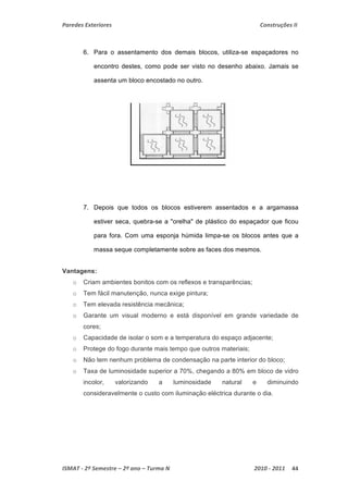 Paredes Exteriores Construções II 
6. Para o assentamento dos demais blocos, utiliza-se espaçadores no 
encontro destes, como pode ser visto no desenho abaixo. Jamais se 
assenta um bloco encostado no outro. 
7. Depois que todos os blocos estiverem assentados e a argamassa 
estiver seca, quebra-se a "orelha" de plástico do espaçador que ficou 
para fora. Com uma esponja húmida limpa-se os blocos antes que a 
massa seque completamente sobre as faces dos mesmos. 
Vantagens: 
o Criam ambientes bonitos com os reflexos e transparências; 
o Tem fácil manutenção, nunca exige pintura; 
o Tem elevada resistência mecânica; 
o Garante um visual moderno e está disponível em grande variedade de 
cores; 
o Capacidade de isolar o som e a temperatura do espaço adjacente; 
o Protege do fogo durante mais tempo que outros materiais; 
o Não tem nenhum problema de condensação na parte interior do bloco; 
o Taxa de luminosidade superior a 70%, chegando a 80% em bloco de vidro 
incolor, valorizando a luminosidade natural e diminuindo 
consideravelmente o custo com iluminação eléctrica durante o dia. 
ISMAT ‐ 2º Semestre – 2º ano – Turma N 2010 ‐ 2011 44 
 