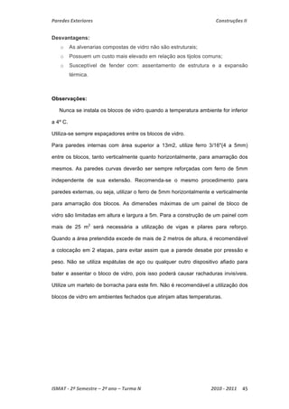 Paredes Exteriores Construções II 
Desvantagens: 
o As alvenarias compostas de vidro não são estruturais; 
o Possuem um custo mais elevado em relação aos tijolos comuns; 
o Susceptível de fender com: assentamento de estrutura e a expansão 
térmica. 
Observações: 
Nunca se instala os blocos de vidro quando a temperatura ambiente for inferior 
a 4º C. 
Utiliza-se sempre espaçadores entre os blocos de vidro. 
Para paredes internas com área superior a 13m2, utilize ferro 3/16"(4 a 5mm) 
entre os blocos, tanto verticalmente quanto horizontalmente, para amarração dos 
mesmos. As paredes curvas deverão ser sempre reforçadas com ferro de 5mm 
independente de sua extensão. Recomenda-se o mesmo procedimento para 
paredes externas, ou seja, utilizar o ferro de 5mm horizontalmente e verticalmente 
para amarração dos blocos. As dimensões máximas de um painel de bloco de 
vidro são limitadas em altura e largura a 5m. Para a construção de um painel com 
mais de 25 m2 será necessária a utilização de vigas e pilares para reforço. 
Quando a área pretendida excede de mais de 2 metros de altura, é recomendável 
a colocação em 2 etapas, para evitar assim que a parede desabe por pressão e 
peso. Não se utiliza espátulas de aço ou qualquer outro dispositivo afiado para 
bater e assentar o bloco de vidro, pois isso poderá causar rachaduras invisíveis. 
Utilize um martelo de borracha para este fim. Não é recomendável a utilização dos 
blocos de vidro em ambientes fechados que atinjam altas temperaturas. 
ISMAT ‐ 2º Semestre – 2º ano – Turma N 2010 ‐ 2011 45 
 