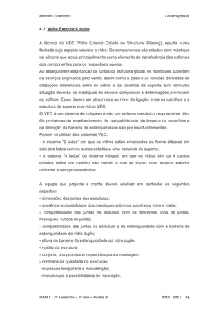 Paredes Exteriores Construções II 
4.2. Vidro Exterior Colado 
A técnica do VEC (Vidro Exterior Colado ou Structural Glazing), resulta numa 
fachada cujo aspecto valoriza o vidro. Os componentes são colados com mástique 
de silicone que actua principalmente como elemento de transferência dos esforços 
dos componentes para os respectivos apoios. 
Ao assegurarem esta função de juntas da estrutura global, os mastiques suportam 
os esforços originados pelo vento, assim como o peso e as tensões derivadas de 
dilatações diferenciais entre os vidros e os caixilhos de suporte. Em nenhuma 
situação deverão os mastiques de silicone compensar a deformações previsíveis 
do edifício. Estas devem ser absorvidas ao nível da ligação entre os caixilhos e a 
estrutura de suporte dos vidros VEC. 
O VEC é um sistema de colagem e não um sistema mecânico propriamente dito. 
Os problemas de envelhecimento, de compatibilidade, de limpeza da superfície e 
de definição da barreira de estanquecidade são por isso fundamentais. 
Podem-se utilizar dois sistemas VEC: 
- o sistema ”2 lados” em que os vidros estão encaixados da forma clássica em 
dois dos lados com os outros colados a uma estrutura de suporte; 
- o sistema ”4 lados” ou sistema integral, em que os vidros têm os 4 cantos 
colados sobre um caixilho não visível, o que se traduz num aspecto exterior 
uniforme e sem protuberâncias. 
A equipa que projecta e monta deverá analisar em particular os seguintes 
aspectos: 
- dimensões das juntas das estruturas; 
- aderência e durabilidade dos mastiques sobre os substratos vidro e metal; 
- compatibilidade das juntas da estrutura com os diferentes tipos de juntas, 
mastiques, fundos de juntas; 
- compatibilidade das juntas da estrutura e de estanquicidade com a barreira de 
estanquicidade do vidro duplo; 
- altura da barreira de estanquicidade do vidro duplo; 
- rigidez da estrutura; 
- conjunto dos processos requeridos para a montagem; 
- controlos da qualidade da execução; 
- inspecção temporária e manutenção; 
- manutenção e possibilidades de reparação. 
ISMAT ‐ 2º Semestre – 2º ano – Turma N 2010 ‐ 2011 46 
 