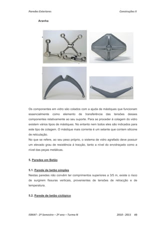 Paredes Exteriores Construções II 
Aranha 
Os componentes em vidro são colados com a ajuda de mástiques que funcionam 
essencialmente como elemento de transferência das tensões desses 
componentes relativamente ao seu suporte. Para se proceder á colagem do vidro 
existem vários tipos de mástiques. No entanto nem todos eles são indicados para 
este tipo de colagem. O mástique mais corrente é um selante que contem silicone 
de reticulação. 
No que se refere, ao seu peso próprio, o sistema de vidro agrafado deve possuir 
um elevado grau de resistência á tracção, tanto a nível do envidraçado como a 
nível das peças metálicas. 
5. Paredes em Betão 
5.1. Parede de betão simples 
Nestas paredes não convêm ter comprimentos superiores a 3/5 m, existe o risco 
de surgirem fissuras verticais, provenientes de tensões de retracção e de 
temperatura. 
5.2. Parede de betão ciclópico 
ISMAT ‐ 2º Semestre – 2º ano – Turma N 2010 ‐ 2011 49 
 