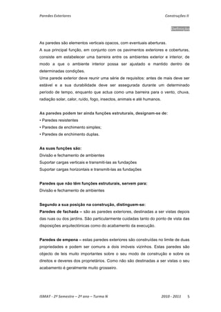 Paredes Exteriores Construções II 
Definição 
As paredes são elementos verticais opacos, com eventuais aberturas. 
A sua principal função, em conjunto com os pavimentos exteriores e coberturas, 
consiste em estabelecer uma barreira entre os ambientes exterior e interior, de 
modo a que o ambiente interior possa ser ajustado e mantido dentro de 
determinadas condições. 
Uma parede exterior deve reunir uma série de requisitos: antes de mais deve ser 
estável e a sua durabilidade deve ser assegurada durante um determinado 
período de tempo, enquanto que actua como uma barreira para o vento, chuva, 
radiação solar, calor, ruído, fogo, insectos, animais e até humanos. 
As paredes podem ter ainda funções estruturais, designam-se de: 
• Paredes resistentes 
• Paredes de enchimento simples; 
• Paredes de enchimento duplas. 
As suas funções são: 
Divisão e fechamento de ambientes 
Suportar cargas verticais e transmiti-las as fundações 
Suportar cargas horizontais e transmiti-las as fundações 
Paredes que não têm funções estruturais, servem para: 
Divisão e fechamento de ambientes 
Segundo a sua posição na construção, distinguem-se: 
Paredes de fachada – são as paredes exteriores, destinadas a ser vistas depois 
das ruas ou dos jardins. São particularmente cuidadas tanto do ponto de vista das 
disposições arquitectónicas como do acabamento da execução. 
Paredes de empena – estas paredes exteriores são construídas no limite de duas 
propriedades e podem ser comuns a dois imóveis vizinhos. Estas paredes são 
objecto de leis muito importantes sobre o seu modo de construção e sobre os 
direitos e deveres dos proprietários. Como não são destinadas a ser vistas o seu 
acabamento é geralmente muito grosseiro. 
ISMAT ‐ 2º Semestre – 2º ano – Turma N 2010 ‐ 2011 5 
 
