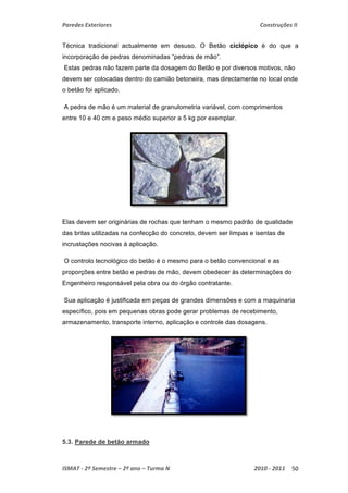 Paredes Exteriores Construções II 
Técnica tradicional actualmente em desuso. O Betão ciclópico é do que a 
incorporação de pedras denominadas “pedras de mão”. 
Estas pedras não fazem parte da dosagem do Betão e por diversos motivos, não 
devem ser colocadas dentro do camião betoneira, mas directamente no local onde 
o betão foi aplicado. 
A pedra de mão é um material de granulometria variável, com comprimentos 
entre 10 e 40 cm e peso médio superior a 5 kg por exemplar. 
Elas devem ser originárias de rochas que tenham o mesmo padrão de qualidade 
das britas utilizadas na confecção do concreto, devem ser limpas e isentas de 
incrustações nocivas à aplicação. 
O controlo tecnológico do betão é o mesmo para o betão convencional e as 
proporções entre betão e pedras de mão, devem obedecer às determinações do 
Engenheiro responsável pela obra ou do órgão contratante. 
Sua aplicação é justificada em peças de grandes dimensões e com a maquinaria 
específico, pois em pequenas obras pode gerar problemas de recebimento, 
armazenamento, transporte interno, aplicação e controle das dosagens. 
5.3. Parede de betão armado 
ISMAT ‐ 2º Semestre – 2º ano – Turma N 2010 ‐ 2011 50 
 