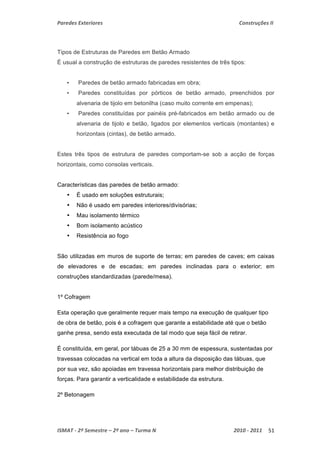Paredes Exteriores Construções II 
Tipos de Estruturas de Paredes em Betão Armado 
É usual a construção de estruturas de paredes resistentes de três tipos: 
• Paredes de betão armado fabricadas em obra; 
• Paredes constituídas por pórticos de betão armado, preenchidos por 
alvenaria de tijolo em betonilha (caso muito corrente em empenas); 
• Paredes constituídas por painéis pré-fabricados em betão armado ou de 
alvenaria de tijolo e betão, ligados por elementos verticais (montantes) e 
horizontais (cintas), de betão armado. 
Estes três tipos de estrutura de paredes comportam-se sob a acção de forças 
horizontais, como consolas verticais. 
Características das paredes de betão armado: 
• É usado em soluções estruturais; 
• Não é usado em paredes interiores/divisórias; 
• Mau isolamento térmico 
• Bom isolamento acústico 
• Resistência ao fogo 
São utilizadas em muros de suporte de terras; em paredes de caves; em caixas 
de elevadores e de escadas; em paredes inclinadas para o exterior; em 
construções standardizadas (parede/mesa). 
1º Cofragem 
Esta operação que geralmente requer mais tempo na execução de qualquer tipo 
de obra de betão, pois é a cofragem que garante a estabilidade até que o betão 
ganhe presa, sendo esta executada de tal modo que seja fácil de retirar. 
É constituída, em geral, por tábuas de 25 a 30 mm de espessura, sustentadas por 
travessas colocadas na vertical em toda a altura da disposição das tábuas, que 
por sua vez, são apoiadas em travessa horizontais para melhor distribuição de 
forças. Para garantir a verticalidade e estabilidade da estrutura. 
2º Betonagem 
ISMAT ‐ 2º Semestre – 2º ano – Turma N 2010 ‐ 2011 51 
 