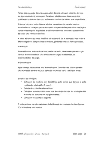 Paredes Exteriores Construções II 
Para a boa execução de uma parede, alem de uma cofragem eficiente, deve-se 
ter algum cuidado na betonagem. Para isso, o betão usado deve ser de boa 
qualidade e preparado de modo a oferecer o máximo de solidez e de longevidade. 
Antes de colocar o betão deve-se eliminar os resíduos de madeira e outras 
substâncias da cofragem, procedendo-se á lavagem destas para evitar a secagem 
rápida do betão junto às paredes, e consequentemente precaver a possibilidade 
de existir uma retracção elevada. 
A altura de queda do betão não deve ser superior a 2,5 m de modo a não existir a 
diferenciação dos componentes da mistura, perdendo esta sua homogeneidade. 
3º Armação 
Para decidirmos a armação de uma parede de betão, deve-se em primeiro lugar 
verificar a necessidade de uma armadura em função de esbelteza, da 
excentricidade e da carga. 
4º Descofragem 
Após o tempo necessário é feita a descofragem. Considera-se 28 dias para ter 
uma humidade residual de 2% e perda de volume de 0,5% - retracção inicial. 
Sistemas de cofragem: 
• Cofragem de madeira, em decadência pelo tempo que demora e pela 
reutilização relativa (5 a 6 vezes); 
• Painéis de contraplacado marítimo; 
• Cofragem standardizadas com face em chapa de aço ou contraplacado 
marítimo e a estrutura em aço galvanizado; 
• Cofragem deslizante ou trepante. 
O isolamento de paredes exteriores de betão pode ser resolvido de duas formas: 
1º – Isolando-se pelo exterior 
ISMAT ‐ 2º Semestre – 2º ano – Turma N 2010 ‐ 2011 52 
 