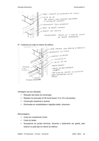 Paredes Exteriores Construções II 
2º – Isolando-se a laje no interior do edifício 
Vantagens da sua utilização: 
• Redução das fases de construção; 
• Rapidez na execução (2 h/8 horas fazem 12 a 18 m de parede); 
• Construção resistente e durável; 
• Eliminadas as variabilidades e ligações betão / alvenaria. 
Desvantagens: 
• Custo do investimento inicial; 
• Custo do betão; 
• Susceptível às pontes térmicas, devendo o isolamento ser global, pelo 
exterior ou pela laje no interior do edifício; 
ISMAT ‐ 2º Semestre – 2º ano – Turma N 2010 ‐ 2011 53 
 