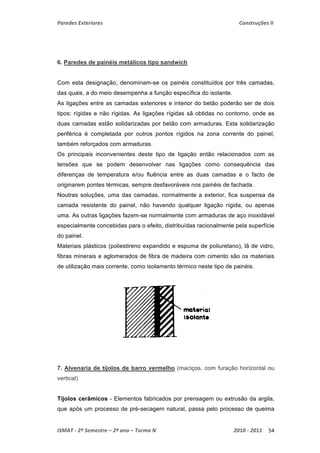 Paredes Exteriores Construções II 
6. Paredes de painéis metálicos tipo sandwich 
Com esta designação, denominam-se os painéis constituídos por três camadas, 
das quais, a do meio desempenha a função específica do isolante. 
As ligações entre as camadas exteriores e interior do betão poderão ser de dois 
tipos: rígidas e não rígidas. As ligações rígidas sã obtidas no contorno, onde as 
duas camadas estão solidarizadas por betão com armaduras. Esta solidarização 
periférica é completada por outros pontos rígidos na zona corrente do painel, 
também reforçados com armaduras. 
Os principais inconvenientes deste tipo de ligação então relacionados com as 
tensões que se podem desenvolver nas ligações como consequência das 
diferenças de temperatura e/ou fluência entre as duas camadas e o facto de 
originarem pontes térmicas, sempre desfavoráveis nos painéis de fachada. 
Noutras soluções, uma das camadas, normalmente a exterior, fica suspensa da 
camada resistente do painel, não havendo qualquer ligação rígida, ou apenas 
uma. As outras ligações fazem-se normalmente com armaduras de aço inoxidável 
especialmente concebidas para o efeito, distribuídas racionalmente pela superfície 
do painel. 
Materiais plásticos (poliestireno expandido e espuma de poliuretano), lã de vidro, 
fibras minerais e aglomerados de fibra de madeira com cimento são os materiais 
de utilização mais corrente, como isolamento térmico neste tipo de painéis. 
7. Alvenaria de tijolos de barro vermelho (maciços, com furação horizontal ou 
vertical) 
Tijolos cerâmicos - Elementos fabricados por prensagem ou extrusão da argila, 
que após um processo de pré-secagem natural, passa pelo processo de queima 
ISMAT ‐ 2º Semestre – 2º ano – Turma N 2010 ‐ 2011 54 
 