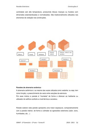 Paredes Exteriores Construções II 
controlada sob alta temperatura, produzindo blocos maciços ou furados com 
dimensões estandardizadas e normalizadas. São tradicionalmente utilizados nas 
alvenarias de vedação nas construções. 
Paredes de alvenaria cerâmica: 
A alvenaria cerâmica é, na maioria das vezes utilizada como vedante, ou seja, tem 
como função, o preenchimento de vazio entre secções da estrutura. 
Por esse motivo a parede é “montada” de forma a oferecer ao habitante ou 
utilizador do edifício conforto a nível térmico e acústico. 
Parede exterior esta parede apresenta uma maior espessura, comparativamente 
com a parede interior, de forma a colmatar as agressões exteriores (calor, sons, 
humidades, etc…) 
ISMAT ‐ 2º Semestre – 2º ano – Turma N 2010 ‐ 2011 55 
 