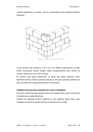 Paredes Exteriores Construções II 
conforto higrotérmico e acústico, não as recomendarem para paredes divisórias 
Exteriores. 
O seu formato mais corrente é o 30 x 20 x 22, idêntico exteriormente ao tijolo 
furado normalizado normal. Exigem tijolos complementares para remate de 
cunhais. Podem ser com ou sem encaixe. 
No entanto, para iguais espessuras, os tijolos tipo duplex garantem maior 
isolamento térmico, devido à pseudo caixa-de-ar. Daí que o principal cuidado a ter 
são o de evitar que a argamassa penetre na caixa-de-ar. 
PAREDES DUPLAS EM ALVENARIA DE TIJOLO CERÂMICO 
Os panos constituintes das paredes devem ser travados entre si para incrementar 
a resistência às acções Mecânicas. 
Poderão ser utilizados estribos metálicos ou não metálicos. Neste último caso 
consegue-se reduzir as pontes térmicas e fenómenos de corrosão. 
ISMAT ‐ 2º Semestre – 2º ano – Turma N 2010 ‐ 2011 58 
 