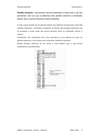 Paredes Exteriores Construções II 
Paredes divisórias – são paredes interiores destinadas a reduzir quer o vão dos 
pavimentos, uma vez que as distâncias entre paredes exteriores é demasiado 
grande, quer a suportar pequenas cargas localizadas. 
A maior parte da área da envolvente exterior dos edifícios corresponde à área das 
paredes exteriores – fachadas e empenas. É através das paredes exteriores que 
se processa a maior parte das trocas térmicas entre os ambientes interior e 
exterior. 
Geralmente, são construídas com uma caixa-de-ar ou por apenas um pano de 
grande espessura, (com blocos que incorporem materiais isolantes). 
Nestas paredes devemos ter em conta o nível estético para o qual temos 
variadíssimos revestimentos. 
ISMAT ‐ 2º Semestre – 2º ano – Turma N 2010 ‐ 2011 6 
 