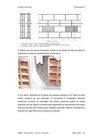 Paredes Exteriores Construções II 
8. Depois dos dois panos executados, retiram-se da caleira os rolos de papel ou 
serapilheira e limpa-se completamente a caixa-de-ar; 
9. Por último, assentam-se os tijolos nos espaços deixados na 2ª fiada do pano 
interior aquando da sua execução. O travamento é conseguido deixando 
embebidos na altura da betonagem dos pilares, pequenas pontas de varões 
metálicos que são depois envolvidas pela argamassa de assentamento dos tijolos 
(não de execução fácil). Estas pontas metálicas permitem melhorar a resistência a 
esforços de origem térmica ou sísmica e a choques. 
ISMAT ‐ 2º Semestre – 2º ano – Turma N 2010 ‐ 2011 61 
 