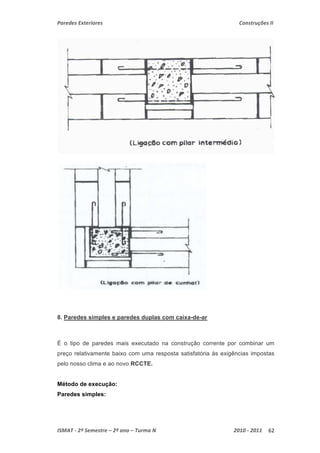Paredes Exteriores Construções II 
8. Paredes simples e paredes duplas com caixa-de-ar 
É o tipo de paredes mais executado na construção corrente por combinar um 
preço relativamente baixo com uma resposta satisfatória às exigências impostas 
pelo nosso clima e ao novo RCCTE. 
Método de execução: 
Paredes simples: 
ISMAT ‐ 2º Semestre – 2º ano – Turma N 2010 ‐ 2011 62 
 
