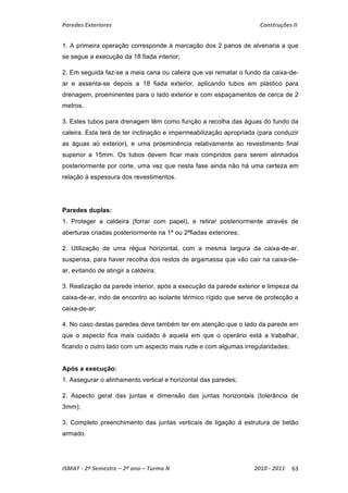 Paredes Exteriores Construções II 
1. A primeira operação corresponde à marcação dos 2 panos de alvenaria a que 
se segue a execução da 18 fiada interior; 
2. Em seguida faz-se a meia cana ou caleira que vai rematar o fundo da caixa-de-ar 
e assenta-se depois a 18 fiada exterior, aplicando tubos em plástico para 
drenagem, proeminentes para o lado exterior e com espaçamentos de cerca de 2 
metros. 
3. Estes tubos para drenagem têm como função a recolha das águas do fundo da 
caleira. Esta terá de ter inclinação e impermeabilização apropriada (para conduzir 
as águas ao exterior), e uma proeminência relativamente ao revestimento final 
superior a 15mm. Os tubos devem ficar mais compridos para serem alinhados 
posteriormente por corte, uma vez que nesta fase ainda não há uma certeza em 
relação á espessura dos revestimentos. 
Paredes duplas: 
1. Proteger a caldeira (forrar com papel), e retirar posteriormente através de 
aberturas criadas posteriormente na 1ª ou 2ªfiadas exteriores; 
2. Utilização de uma régua horizontal, com a mesma largura da caixa-de-ar, 
suspensa, para haver recolha dos restos de argamassa que vão cair na caixa-de-ar, 
evitando de atingir a caldeira; 
3. Realização da parede interior, após a execução da parede exterior e limpeza da 
caixa-de-ar, indo de encontro ao isolante térmico rígido que serve de protecção a 
caixa-de-ar; 
4. No caso destas paredes deve também ter em atenção que o lado da parede em 
que o aspecto fica mais cuidado é aquela em que o operário está a trabalhar, 
ficando o outro lado com um aspecto mais rude e com algumas irregularidades; 
Após a execução: 
1. Assegurar o alinhamento vertical e horizontal das paredes; 
2. Aspecto geral das juntas e dimensão das juntas horizontais (tolerância de 
3mm); 
3. Completo preenchimento das juntas verticais de ligação á estrutura de betão 
armado. 
ISMAT ‐ 2º Semestre – 2º ano – Turma N 2010 ‐ 2011 63 
 