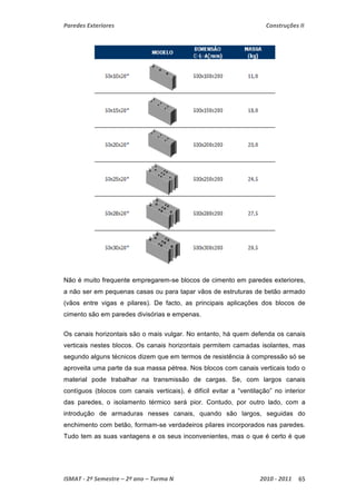 Paredes Exteriores Construções II 
Não é muito frequente empregarem-se blocos de cimento em paredes exteriores, 
a não ser em pequenas casas ou para tapar vãos de estruturas de betão armado 
(vãos entre vigas e pilares). De facto, as principais aplicações dos blocos de 
cimento são em paredes divisórias e empenas. 
Os canais horizontais são o mais vulgar. No entanto, há quem defenda os canais 
verticais nestes blocos. Os canais horizontais permitem camadas isolantes, mas 
segundo alguns técnicos dizem que em termos de resistência à compressão só se 
aproveita uma parte da sua massa pétrea. Nos blocos com canais verticais todo o 
material pode trabalhar na transmissão de cargas. Se, com largos canais 
contíguos (blocos com canais verticais), é difícil evitar a “ventilação” no interior 
das paredes, o isolamento térmico será pior. Contudo, por outro lado, com a 
introdução de armaduras nesses canais, quando são largos, seguidas do 
enchimento com betão, formam-se verdadeiros pilares incorporados nas paredes. 
Tudo tem as suas vantagens e os seus inconvenientes, mas o que é certo é que 
ISMAT ‐ 2º Semestre – 2º ano – Turma N 2010 ‐ 2011 65 
 